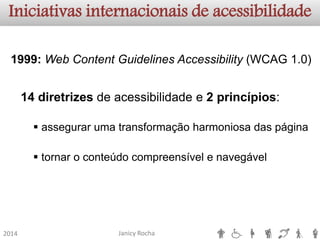 Janicy Rocha 
2014 
Iniciativas internacionais de acessibilidade1999:WebContentGuidelinesAccessibility(WCAG1.0) 14diretrizesdeacessibilidadee2princípios: 
assegurarumatransformaçãoharmoniosadaspágina 
tornaroconteúdocompreensívelenavegável  