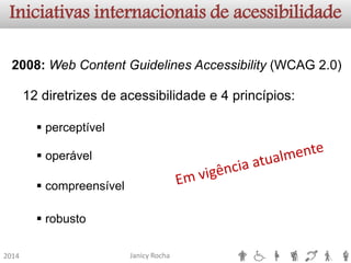 Janicy Rocha2014Iniciativas internacionais de acessibilidade2008:WebContentGuidelinesAccessibility(WCAG2.0) 12diretrizesdeacessibilidadee4princípios: 
perceptível 
operável 
compreensível 
robusto  