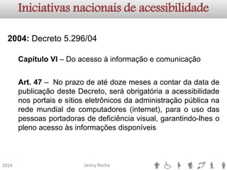 Janicy Rocha2014Iniciativas nacionais de acessibilidade2004:Decreto5.296/04CapítuloVI–DoacessoàinformaçãoecomunicaçãoArt.47–NoprazodeatédozemesesacontardadatadepublicaçãodesteDecreto,seráobrigatóriaaacessibilidadenosportaisesítioseletrônicosdaadministraçãopúblicanaredemundialdecomputadores(internet),paraousodaspessoasportadorasdedeficiênciavisual,garantindo-lhesoplenoacessoàsinformaçõesdisponíveis  