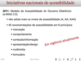Janicy Rocha2014Iniciativas nacionais de acessibilidade2011:ModelodeAcessibilidadedoGovernoEletrônico(e-MAG3.0) 
nãoadotamaisosníveisdeacessibilidade(A,AA,AAA) 
45recomendaçõesdeacessibilidadeem6princípios: 
marcação 
comportamento 
conteúdo/informação 
apresentação/design 
multimídia 
formulário  