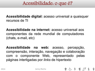 Janicy Rocha2014Acessibilidade: o que é? Acessibilidadedigital:acessouniversalaquaisquerrecursosdeTIAcessibilidadenainternet:acessouniversalaoscomponentesdaredemundialdecomputadores(chats,e-mail,etc) Acessibilidadenaweb:acesso,percepção, compreensão,interação,navegaçãoecolaboraçãocomocomponenteWeb,representadopelaspáginasinterligadasporlinksdehipertexto  