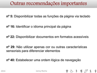Janicy Rocha2014Outras recomendações importantesnº5:Disponibilizartodasasfunçõesdapáginaviatecladonº16:Identificaroidiomaprincipaldapáginanº22:Disponibilizardocumentosemformatosacessíveisnº29:Nãoutilizarapenascorououtrascaracterísticassensoriaisparadiferenciarelementosnº40:Estabelecerumaordemlógicadenavegação  