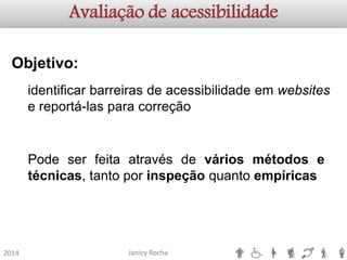 Janicy Rocha2014Avaliação de acessibilidadeObjetivo: identificarbarreirasdeacessibilidadeemwebsitesereportá-lasparacorreçãoPodeserfeitaatravésdeváriosmétodosetécnicas,tantoporinspeçãoquantoempíricas  