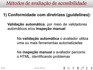 Janicy Rocha2014Métodos de avaliação de acessibilidade1)Conformidadecomdiretrizes(guidelines): Validaçãoautomática,pormeiodevalidadoresautomáticose/ouinspeçãomanualNa validação automática o avaliador utiliza uma ou mais ferramentas automatizadasNa inspeção manual o avaliador percorre o HTML, identificando problemas  
