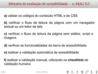Janicy Rocha2014Métodos de avaliação de acessibilidade -e-MAG3.0a)validaroscódigosdoconteúdoHTMLedoCSSb)verificarofluxodeleituradapáginacomumnavegadortextualouumleitordetelac)verificarofluxodeleituradapáginasemestilos,scripteimagensd)verificarasfuncionalidadesdabarradeacessibilidadee)realizaravalidaçãoautomáticadeacessibilidadef) realizar a validação manual, utilizando os checklistsde validação humana  