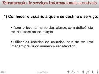 Janicy Rocha2014Estruturação de serviços informacionaisacessíveis1) Conhecer o usuário a quem se destina o serviço: 
fazerolevantamentodosalunoscomdeficiênciamatriculadosnainstituição 
utilizarosestudosdeusuáriosparaseterumaimagempréviadousuárioaseratendido  