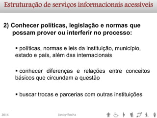 Janicy Rocha2014Estruturação de serviços informacionaisacessíveis2)Conhecerpolíticas,legislaçãoenormasquepossamproverouinterferirnoprocesso: 
políticas, normas e leis da instituição, município, estado e país, além das internacionais 
conhecerdiferençaserelaçõesentreconceitosbásicosquecircundamaquestão 
buscar trocas e parcerias com outras instituições  