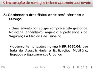 Janicy Rocha2014Estruturação de serviços informacionaisacessíveis3)Conheceraáreafísicaondeseráofertadooserviço: 
planejamentoporequipecompostapelogestordabiblioteca,engenheiro,arquitetoeprofissionaisdeSegurançaeMedicinadoTrabalho 
documentonorteador:normaNBR9050/04,quetratadaAcessibilidadeaEdificaçõesMobiliário, EspaçoseEquipamentosUrbanos  