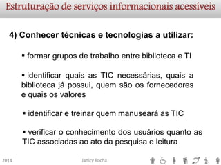Janicy Rocha2014Estruturação de serviços informacionaisacessíveis4)Conhecertécnicasetecnologiasautilizar: 
formargruposdetrabalhoentrebibliotecaeTI 
identificaretreinarquemmanusearáasTIC 
identificarquaisasTICnecessárias,quaisabibliotecajápossui,quemsãoosfornecedoresequaisosvalores 
verificaroconhecimentodosusuáriosquantoasTICassociadasaoatodapesquisaeleitura  