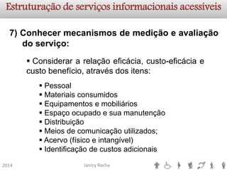 Janicy Rocha2014Estruturação de serviços informacionaisacessíveis7)Conhecermecanismosdemediçãoeavaliaçãodoserviço: 
Considerararelaçãoeficácia,custo-eficáciaecustobenefício,atravésdositens: 
Pessoal 
Materiais consumidos 
Equipamentos e mobiliários 
Espaço ocupado e sua manutenção 
Distribuição 
Meios de comunicação utilizados; 
Acervo (físico e intangível) 
Identificação de custos adicionais  