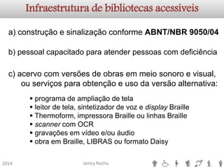 Janicy Rocha2014Infraestrutura de bibliotecas acessíveisa) construção e sinalização conforme ABNT/NBR 9050/04b)pessoalcapacitadoparaatenderpessoascomdeficiência 
programa de ampliação de tela 
leitor de tela, sintetizador de voz e displayBraille 
Thermoform, impressora Braille ou linhas Braille 
scannercom OCR 
gravações em vídeo e/ou áudio 
obra em Braille, LIBRAS ou formato Daisy 
c) acervo com versões de obras em meio sonoro e visual, ou serviços para obtenção e uso da versão alternativa:  