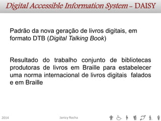 Janicy Rocha2014 Digital AccessibleInformationSystem -DAISYPadrãodanovageraçãodelivrosdigitais,emformatoDTB(DigitalTalkingBook) ResultadodotrabalhoconjuntodebibliotecasprodutorasdelivrosemBrailleparaestabelecerumanormainternacionaldelivrosdigitaisfaladoseemBraille  