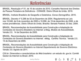 Janicy Rocha2014ReferênciasBRASIL. Resolução nº 01, de 15 de outubro de 2010. Conselho Nacional dos Direitos da Pessoa Portadora de Deficiência -CONADE. Diário Oficial da União. 2010. BRASIL. Instituto Brasileiro de Geografia e Estatística. Censo Demográfico. 2010. BRASIL. Decreto nº 5.296 de 02 de Dezembro de 2004. Regulamenta as Leis nos10.048, de 8 de novembro de 2000 e 10.098, de 19 de dezembro de 2000, e dá outras providências. Diário Oficial da União, Brasília: Senado Federal, 03 dez. 2004. BRASIL. Recomendações de Acessibilidade para Construção e Adaptação de Conteúdos do Governo Brasileiro na Internet: e-Mag. Modelo de Acessibilidade. Versão 2.0. 14 de Dezembro de 2005. BRASIL. Recomendações de Acessibilidade para Construção e Adaptação de Conteúdos do Governo Brasileiro na Internet: eMag. Cartilha Técnica. Versão 2.0. 14 de Dezembro de 2005. BRASIL. Recomendações de Acessibilidade para Construção e Adaptação de Conteúdos do Governo Brasileiro na Internet Departamento de Governo Eletrônico. Versão 3.0. Agosto de 2011. CGI.br. Dimensões e características da Web brasileira: um estudo do .gov.br. Comitê Gestor da Internet no Brasil. 2010.  