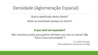 Densidade (Aglomeração Espacial)
Qual o significado desta cidade?
Vocês se amontoam porque se amam?
O que você vai responder?
Nós moramos juntos para ganhar dinheiro uns com os outros? Ou
"Esta é uma comunidade"?
T. S. ELIOT, The Rock
Prêmio Nobel (em Literatura) em 1948
 