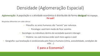 Densidade (Aglomeração Espacial)
Aglomeração: A população e a atividade econômica é distribuído de forma desigual no espaço.
Por quê?
Respostas diferentes em cada ciência:
• Filosofia: os seres humanos são “sociais” por natureza.
• Psicologia: você tem medo de ficar sozinho.
• Sociologia: os indivíduos dentro da sociedade querem interagir.
• História: seu avô morava onde você mora agora e você
• Geografia: sua localização é condicionada pelo físico e humano (clima, acessibilidade, condições de
vida ...)
E para a Economia?
 