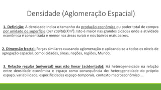 Densidade (Aglomeração Espacial)
1. Definição: A densidade indica o tamanho da produção econômica ou poder total de compra
por unidade de superfície (per capita)(Km²). Isto é maior nas grandes cidades onde a atividade
econômica é concentrada e menor nas áreas rurais e nos bairros mais baixos.
2. Dimensão fractal: Forças similares causando aglomeração e aplicando-se a todos os níveis de
agregação espacial, como: cidades, áreas, nações, regiões, Mundo.
3. Relação regular (universal) mas não linear (acidentada): Há heterogeneidade na relação
entre densidade econômica e espaço como consequência de: heterogeneidade do próprio
espaço, variabilidade, especificidades espaço-temporais, contexto macroeconômico ...
 
