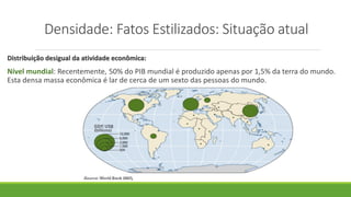 Densidade: Fatos Estilizados: Situação atual
Distribuição desigual da atividade econômica:
Nível mundial: Recentemente, 50% do PIB mundial é produzido apenas por 1,5% da terra do mundo.
Esta densa massa econômica é lar de cerca de um sexto das pessoas do mundo.
 