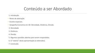 Conteúdo a ser Abordado
1. Introdução.
• Níveis de abstração.
• Escalas espaciais.
• Geografia-Economia em 3D: Densidade, Distância, Divisão.
2. Densidade
3. Distância.
4. Divisão
5. Algumas questões abertas para serem respondidas.
6. O “roteiro” desta apresentação (e extensões).
7. Conclusão.
 