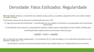 Densidade: Fatos Estilizados: Regularidade
Nível da cidade: Embora o crescimento das cidades pareça caótico, os padrões subjacentes têm uma ordem notável
em todo o mundo.
A hierarquia urbana de um país que é caracterizada por duas "leis":
• A "regra do tamanho da classificação": a classificação de uma cidade na hierarquia e sua população está linearmente
relacionada.
• Lei de Zipcode (caso especial): a população de qualquer cidade é igual à população da maior cidade, dividida pelo
classificação dessa cidade dentro da hierarquia urbana do país.
𝑀𝑗 é o tamanho da cidade j (população); 𝑐 é a constante; 𝑅𝑗 é o rank da cidade j; 𝑞 é o coeficiente estimado (a Lei de
Zipcode é válida se 𝑞 = 1).
• Lei de Gibrat: a taxa de crescimento populacional de uma cidade tende a ser independente do seu tamanho.
 