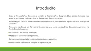 Introdução
Existe a “Geografia” na Economia e também a “Economia” na Geografia (duas coisas distintas), mas
ainda há um espaço vazio para ligar os dois campos do conhecimento.
As abordagens clássicas neste campo foram desenvolvidas principalmente a partir do fluxo principal da
Economia.
Recentemente, houve um florescimento deste campo, como consequência dos desenvolvimentos na
Teoria Econômica, como:
• Modelos de crescimento endógeno,
• Modelos de concorrência imperfeitos,
• Ferramentas (computadores, conjuntos de dados espaciais) e,
• Novos campos de interesse (integração e globalização).
 