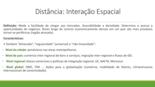 Distância: Interação Espacial
Definição: Mede a facilidade de chegar aos mercados. Acessibilidade a densidade. Determina o acesso a
oportunidades de negócios. Áreas longe de centros economicamente densos em um país são mais prováveis
tornar-se periféricas (região atrasada).
Características:
• Também “dimensão”, “regularidade” (universal) e “não-linearidade”:
• Nível da cidade: pendulares nas áreas metropolitanas.
• Nível de país: comércio inter-regional de bens e serviços; migração inter-regional e fluxos de IDE.
• Nível regional: blocos comerciais e políticas de integração regional: UE, NAFTA, Mercosul.
• Nível global: OMC, FMI ... Ações para a globalização (comércio, mobilidade de fatores, infraestruturas
internacionais de conectividade).
 