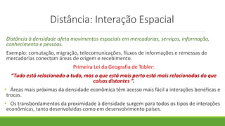 Distância: Interação Espacial
Distância à densidade afeta movimentos espaciais em mercadorias, serviços, informação,
conhecimento e pessoas.
Exemplo: comutação, migração, telecomunicações, fluxos de informações e remessas de
mercadorias conectam áreas de origem e recebimento.
Primeira Lei da Geografia de Tobler:
“Tudo está relacionado a tudo, mas o que está mais perto está mais relacionadas do que
coisas distantes ”.
• Áreas mais próximas da densidade econômica têm acesso mais fácil a interações benéficas e
trocas.
• Os transbordamentos da proximidade à densidade surgem para todos os tipos de interações
econômicas, tanto desenvolvidas como em desenvolvimento países.
 