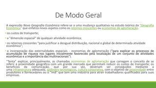 De Modo Geral
A expressão Nova Geografia Econômica refere-se a uma mudança qualitativa no estudo teórico da ”Geografia
Econômica” que enfatiza novos aspetos como os retornos crescentes ou economias de aglomeração.
• os custos de transporte;
• a "dimensão espacial" de qualquer atividade econômica;
• os retornos crescentes “para justificar a desigual distribuição, nacional e global de determinada atividade
econômica";
• a incorporação das externalidades espaciais - economias de aglomeração ("para explicar os processos de
acumulação de riqueza nos lugares inicialmente favorecido pela localização de um conjunto de atividades
econômicas e a importância das multinacionais").
“Tenta” explicar, principalmente, as chamadas economias de aglomeração que carregam o conceito de se
referir à proximidade geográfica com um grande mercado que permitam reduzir os custos de transporte; os
benefícios da comunicação, que por sua vez, deveriam ser conseguidos mediante a
uma infraestrutura adequada, spillovers tecnológicos, cultura corporativa, com o objetivo de proximidade entre
produtores e fornecedores ou o "imã" que tem uma indústria para atrair trabalhadores qualificados para suas
empresas.
 