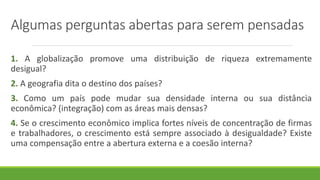 Algumas perguntas abertas para serem pensadas
1. A globalização promove uma distribuição de riqueza extremamente
desigual?
2. A geografia dita o destino dos países?
3. Como um país pode mudar sua densidade interna ou sua distância
econômica? (integração) com as áreas mais densas?
4. Se o crescimento econômico implica fortes níveis de concentração de firmas
e trabalhadores, o crescimento está sempre associado à desigualdade? Existe
uma compensação entre a abertura externa e a coesão interna?
 