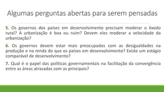 Algumas perguntas abertas para serem pensadas
5. Os governos dos países em desenvolvimento precisam moderar o êxodo
rural? A urbanização é boa ou ruim? Devem eles moderar a velocidade da
urbanização?
6. Os governos devem estar mais preocupados com as desigualdades na
produção e na renda do que os países em desenvolvimento? Existe um estágio
comparável de desenvolvimento?
7. Qual é o papel das políticas governamentais na facilitação da convergência
entre as áreas atrasadas com as principais?
 