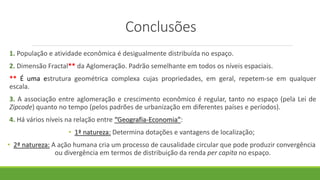 Conclusões
1. População e atividade econômica é desigualmente distribuída no espaço.
2. Dimensão Fractal** da Aglomeração. Padrão semelhante em todos os níveis espaciais.
** É uma estrutura geométrica complexa cujas propriedades, em geral, repetem-se em qualquer
escala.
3. A associação entre aglomeração e crescimento econômico é regular, tanto no espaço (pela Lei de
Zipcode) quanto no tempo (pelos padrões de urbanização em diferentes países e períodos).
4. Há vários níveis na relação entre “Geografia-Economia”:
• 1ª natureza: Determina dotações e vantagens de localização;
• 2ª natureza: A ação humana cria um processo de causalidade circular que pode produzir convergência
ou divergência em termos de distribuição da renda per capita no espaço.
 
