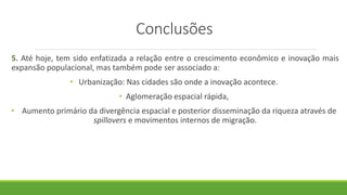 Conclusões
5. Até hoje, tem sido enfatizada a relação entre o crescimento econômico e inovação mais
expansão populacional, mas também pode ser associado a:
• Urbanização: Nas cidades são onde a inovação acontece.
• Aglomeração espacial rápida,
• Aumento primário da divergência espacial e posterior disseminação da riqueza através de
spillovers e movimentos internos de migração.
 
