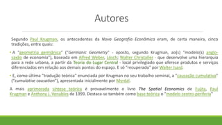 Autores
Segundo Paul Krugman, os antecedentes da Nova Geografia Econômica eram, de certa maneira, cinco
tradições, entre quais:
• A "geometria germânica" ("Germanic Geometry" - oposto, segundo Krugman, ao(s) "modelo(s) anglo-
saxão de economia"), baseada em Alfred Weber, Lösch; Walter Christaller - que desenvolve uma hierarquia
para a rede urbana, a partir da Teoria do Lugar Central - local privilegiado que oferece produtos e serviços
diferenciados em relação aos demais pontos do espaço. E só "recuperado" por Walter Isard.
• E, como última "tradução teórica" enunciada por Krugman no seu trabalho seminal, a "causação cumulativa"
(“cumulative causation"), apresentada inicialmente por Myrdal.
A mais aprimorada síntese teórica é provavelmente o livro The Spatial Economics de Fujita, Paul
Krugman e Anthony J. Venables de 1999. Destaca-se também como base teórica o "modelo centro-periferia"
 