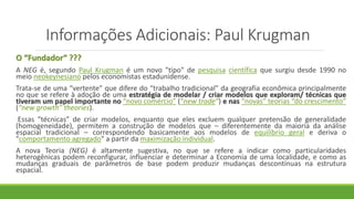Informações Adicionais: Paul Krugman
O “Fundador“ ???
A NEG é, segundo Paul Krugman é um novo "tipo" de pesquisa científica que surgiu desde 1990 no
meio neokeynesiano pelos economistas estadunidense.
Trata-se de uma “vertente” que difere do “trabalho tradicional” da geografia econômica principalmente
no que se refere à adoção de uma estratégia de modelar / criar modelos que exploram/ técnicas que
tiveram um papel importante no “novo comércio” (“new trade”) e nas “novas” teorias “do crescimento”
(“new growth” theories).
Essas “técnicas” de criar modelos, enquanto que eles excluem qualquer pretensão de generalidade
(homogeneidade), permitem a construção de modelos que – diferentemente da maioria da análise
espacial tradicional – correspondendo basicamente aos modelos de equilíbrio geral e deriva o
"comportamento agregado" a partir da maximização individual.
A nova Teoria (NEG) é altamente sugestiva, no que se refere a indicar como particularidades
heterogênicas podem reconfigurar, influenciar e determinar a Economia de uma localidade, e como as
mudanças graduais de parâmetros de base podem produzir mudanças descontínuas na estrutura
espacial.
 