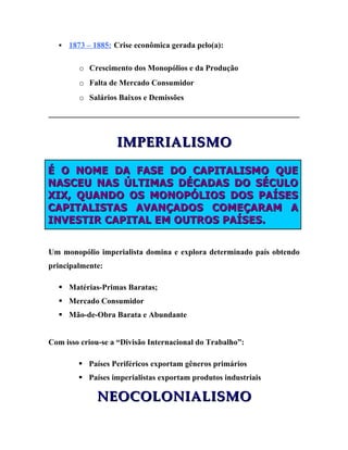    1873 – 1885: Crise econômica gerada pelo(a):

        o Crescimento dos Monopólios e da Produção
        o Falta de Mercado Consumidor
        o Salários Baixos e Demissões




                   IMPERIALISMO

É O NOME DA FASE DO CAPITALISMO QUE
NASCEU NAS ÚLTIMAS DÉCADAS DO SÉCULO
XIX, QUANDO OS MONOPÓLIOS DOS PAÍSES
CAPITALISTAS AVANÇADOS COMEÇARAM A
INVESTIR CAPITAL EM OUTROS PAÍSES.


Um monopólio imperialista domina e explora determinado país obtendo
principalmente:

   Matérias-Primas Baratas;
   Mercado Consumidor
   Mão-de-Obra Barata e Abundante


Com isso criou-se a “Divisão Internacional do Trabalho”:

         Países Periféricos exportam gêneros primários
         Países imperialistas exportam produtos industriais

              NEOCOLONIALISMO
 