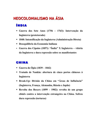 NEOCOLONIALISMO NA ÁSIA
 ÍNDIA
  Guerra dos Sete Anos (1756 – 1763): Intervenção da
     Inglaterra (protetorado)
  1848: Intensificação da Inglaterra (Administração Direta)
  Desequilíbrio da Economia Indiana
    Guerra dos Cipaios (1857): “Índia” X Inglaterra – vitória
     da Inglaterra e dura repressão sobre os manifestantes


 CHINA
  Guerra do Ópio (1839 – 1842)
  Tratado de Nankin: abertura de cinco portos chineses à
     Inglaterra
  Break-Up: Divisão da China em “Áreas de Influência”
     (Inglaterra, França, Alemanha, Rússia e Japão)
  Revolta dos Boxers (1899 – 1902): revolta de um grupo
     chinês contra a intervenção estrangeira na China. Sofreu
     dura repressão (torturas)
 