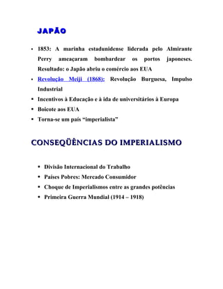 JAPÃO

   1853: A marinha estadunidense liderada pelo Almirante
    Perry   ameaçaram    bombardear       os   portos   japoneses.
    Resultado: o Japão abriu o comércio aos EUA
   Revolução Meiji (1868): Revolução Burguesa, Impulso
    Industrial
 Incentivos à Educação e à ida de universitários à Europa
 Boicote aos EUA
 Torna-se um país “imperialista”



CONSEQÜÊNCIAS DO IMPERIALISMO


     Divisão Internacional do Trabalho
     Países Pobres: Mercado Consumidor
     Choque de Imperialismos entre as grandes potências
     Primeira Guerra Mundial (1914 – 1918)
 