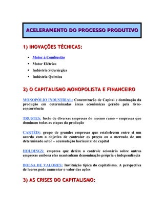 ACELERAMENTO DO PROCESSO PRODUTIVO


1) INOVAÇÕES TÉCNICAS:

     Motor à Combustão
   Motor Elétrico
   Indústria Siderúrgica
   Indústria Química


2) O CAPITALISMO MONOPOLISTA E FINANCEIRO

MONOPÓLIO INDUSTRIAL: Concentração de Capital e dominação da
produção em determinadas áreas econômicas gerado pela livre-
concorrência

TRUSTES: fusão de diversas empresas do mesmo ramo – empresas que
dominam todas as etapas da produção

CARTÉIS: grupo de grandes empresas que estabelecem entre si um
acordo com o objetivo de controlar os preços ou o mercado de um
determinado setor – acumulação horizontal de capital

HOLDINGS: empresa que detém o controle acionário sobre outras
empresas embora elas mantenham denominação própria e independência

BOLSA DE VALORES: Instituição típica do capitalismo. A perspectiva
de lucros pode aumentar o valor das ações

3) AS CRISES DO CAPITALISMO:
 