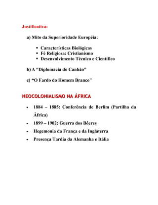 Justificativa:

  a) Mito da Superioridade Européia:

        Características Biológicas
        Fé Religiosa: Cristianismo
        Desenvolvimento Técnico e Científico

  b) A “Diplomacia do Canhão”

  c) “O Fardo do Homem Branco”


NEOCOLONIALISMO NA ÁFRICA

  •   1884 – 1885: Conferência de Berlim (Partilha da
      África)
  •   1899 – 1902: Guerra dos Bôeres
  •   Hegemonia da França e da Inglaterra
  •   Presença Tardia da Alemanha e Itália
 