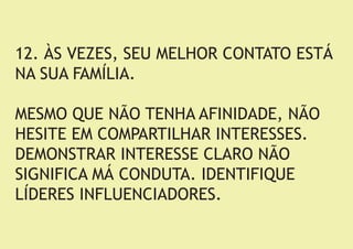 12. ÀS VEZES, SEU MELHOR CONTATO ESTÁ NA SUA FAMÍLIA. 
MESMO QUE NÃO TENHA AFINIDADE, NÃO HESITE EM COMPARTILHAR INTERESSES. DEMONSTRAR INTERESSE CLARO NÃO SIGNIFICA MÁ CONDUTA. IDENTIFIQUE LÍDERES INFLUENCIADORES.  