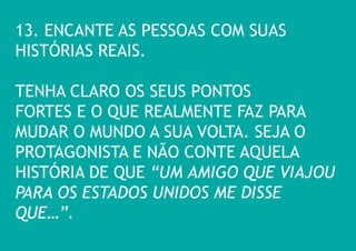 13. ENCANTE AS PESSOAS COM SUAS HISTÓRIAS REAIS. 
TENHA CLARO OS SEUS PONTOS FORTES E O QUE REALMENTE FAZ PARA MUDAR O MUNDO A SUA VOLTA. SEJA O PROTAGONISTA E NÃO CONTE AQUELA HISTÓRIA DE QUE “UM AMIGO QUE VIAJOU PARA OS ESTADOS UNIDOS ME DISSE QUE…”.  