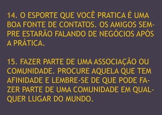 14. O ESPORTE QUE VOCÊ PRATICA É UMA BOA FONTE DE CONTATOS. OS AMIGOS SEMPRE ESTARÃO FALANDO DE NEGÓCIOS APÓS A PRÁTICA. 
15. FAZER PARTE DE UMA ASSOCIAÇÃO OU COMUNIDADE. PROCURE AQUELA QUE TEM AFINIDADE E LEMBRE-SE DE QUE PODE FAZER PARTE DE UMA COMUNIDADE EM QUALQUER LUGAR DO MUNDO.  