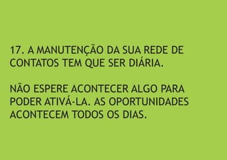 17. A MANUTENÇÃO DA SUA REDE DE CONTATOS TEM QUE SER DIÁRIA. 
NÃO ESPERE ACONTECER ALGO PARA PODER ATIVÁ-LA. AS OPORTUNIDADES ACONTECEM TODOS OS DIAS.  