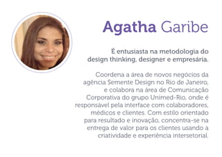 Agatha Garibe 
É entusiasta na metodologia do 
design thinking, designer e empresária. 
Coordena a área de novos negócios da agência Semente Design no Rio de Janeiro, e colabora na área de Comunicação Corporativa do grupo Unimed-Rio, onde é responsável pela interface com colaboradores, médicos e clientes. Com estilo orientado para resultado e inovação, concentra-se na entrega de valor para os clientes usando a criatividade e experiência intersetorial.  