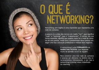 O QUE É 
NETWORKING? 
Networking (em inglês) é uma expressão que representa uma rede de contatos. 
A palavra é a união dos termos em inglês “net”, que significa “rede” e “working”, que é “trabalhando”. O termo, em sua forma resumida, significa que quanto maior for a rede de contatos de uma pessoa, maior será a possibilidade dessa pessoa conseguir uma boa colocação profissional e realizar bons negócios. 
O networking é uma FERRAMENTA do 
MARKETING PESSOAL que depende 
muito da aptidão social de alguém. 
Para construir uma boa rede de contatos é preciso ser eficiente no âmbito dos relacionamentos interpessoais, e por isso o networking é muitas vezes trabalhado 
no coaching.  