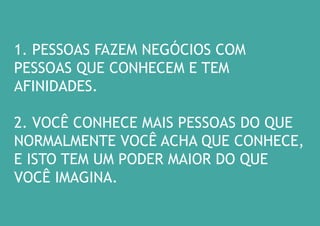 1. PESSOAS FAZEM NEGÓCIOS COM PESSOAS QUE CONHECEM E TEM AFINIDADES. 
2. VOCÊ CONHECE MAIS PESSOAS DO QUE NORMALMENTE VOCÊ ACHA QUE CONHECE, E ISTO TEM UM PODER MAIOR DO QUE VOCÊ IMAGINA.  