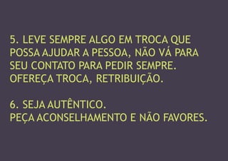 5. LEVE SEMPRE ALGO EM TROCA QUE 
POSSA AJUDAR A PESSOA, NÃO VÁ PARA SEU CONTATO PARA PEDIR SEMPRE. 
OFEREÇA TROCA, RETRIBUIÇÃO. 
6. SEJA AUTÊNTICO. 
PEÇA ACONSELHAMENTO E NÃO FAVORES.  