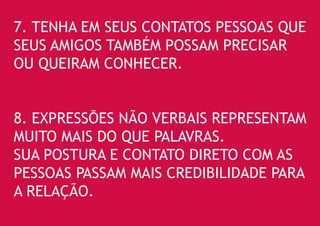 7. TENHA EM SEUS CONTATOS PESSOAS QUE SEUS AMIGOS TAMBÉM POSSAM PRECISAR OU QUEIRAM CONHECER. 
8. EXPRESSÕES NÃO VERBAIS REPRESENTAM MUITO MAIS DO QUE PALAVRAS. 
SUA POSTURA E CONTATO DIRETO COM AS PESSOAS PASSAM MAIS CREDIBILIDADE PARA A RELAÇÃO.  