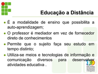 Educação a DistânciaÉ a modalidade de ensino que possibilita a auto-aprendizagem;O professor é mediador em vez de fornecedor direto de conhecimentosPermite que o sujeito faça seu estudo em tempo distinto;Utiliza-se meios e tecnologias de informação e comunicação diversos para desenvolver atividades educativa .