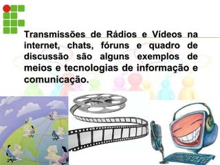 Transmissões de Rádios e Vídeos na internet, chats, fóruns e quadro de discussão são alguns exemplos de meios e tecnologias de informação e comunicação.