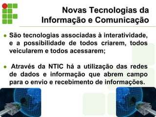 Novas Tecnologias da Informação e ComunicaçãoSão tecnologias associadas à interatividade, e a possibilidade de todos criarem, todos veicularem e todos acessarem; Através da NTIC há a utilização das redes de dados e informação que abrem campo para o envio e recebimento de informações.